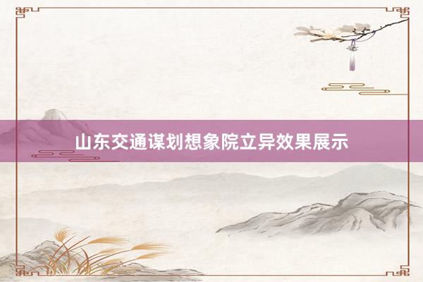 山东交通谋划想象院立异效果展示