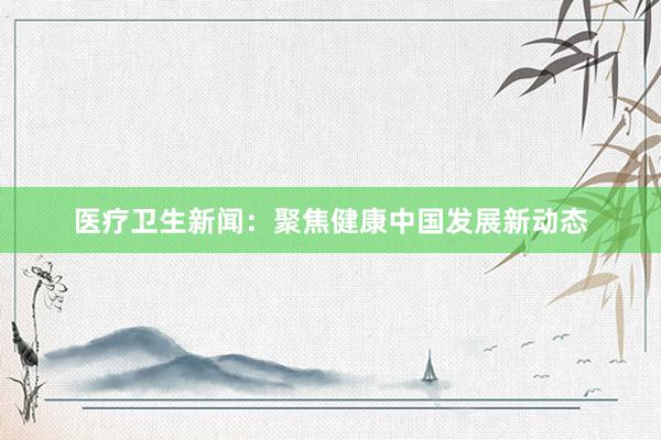 医疗卫生新闻：聚焦健康中国发展新动态