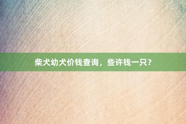 柴犬幼犬价钱查询,些许钱一只?